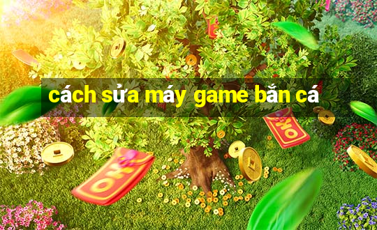 cách sửa máy game bắn cá