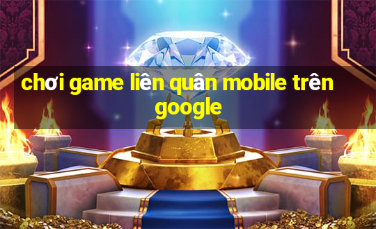 chơi game liên quân mobile trên google