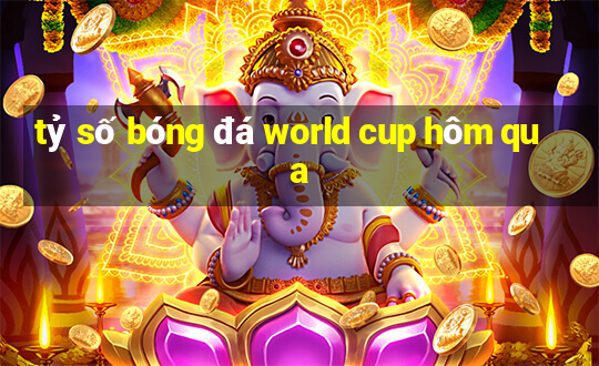 tỷ số bóng đá world cup hôm qua