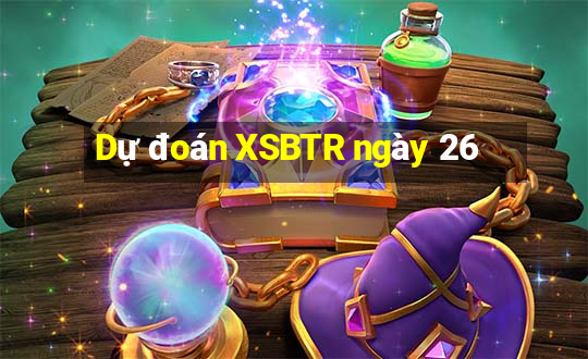 Dự đoán XSBTR ngày 26