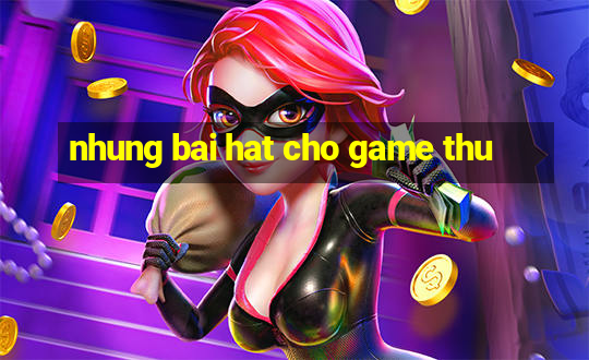 nhung bai hat cho game thu