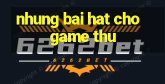 nhung bai hat cho game thu