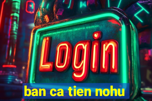 ban ca tien nohu