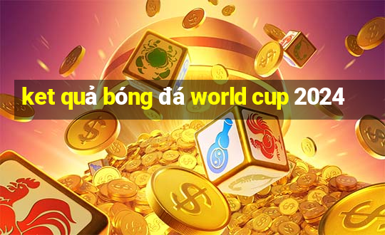 ket quả bóng đá world cup 2024