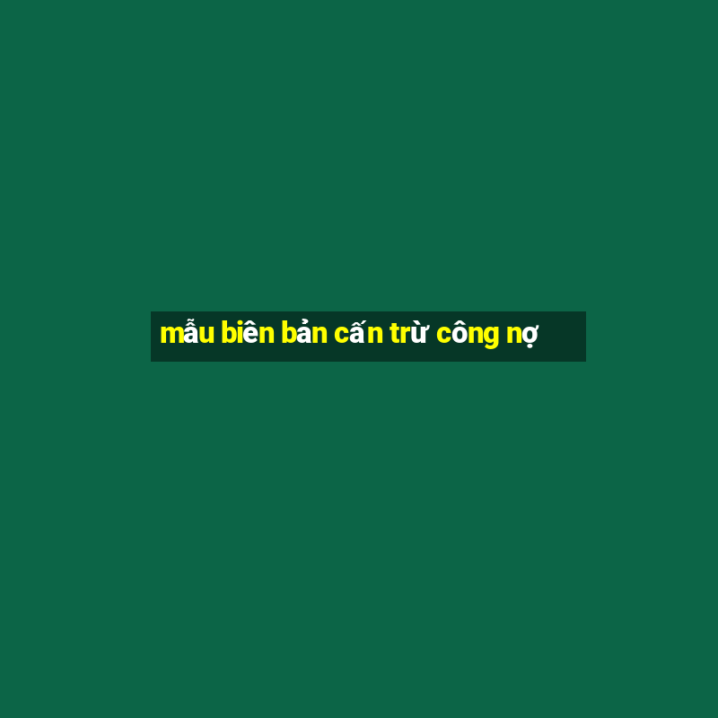 mẫu biên bản cấn trừ công nợ