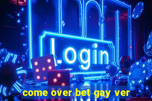 come over bet gay ver