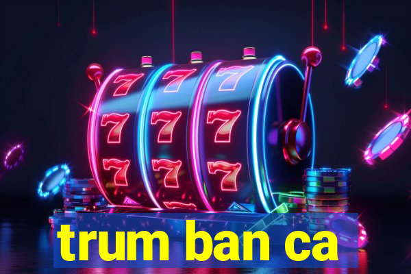 trum ban ca