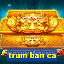 trum ban ca