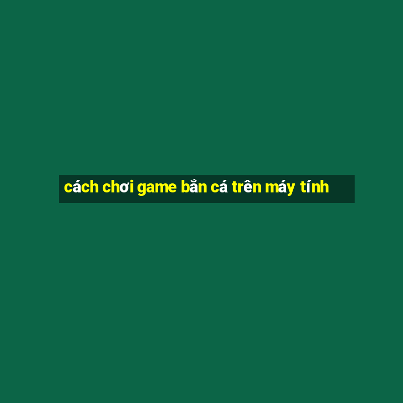 cách chơi game bắn cá trên máy tính