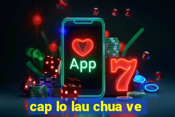 cap lo lau chua ve