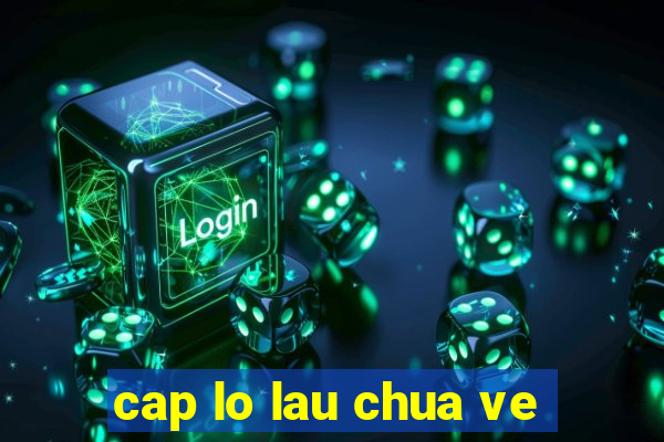 cap lo lau chua ve