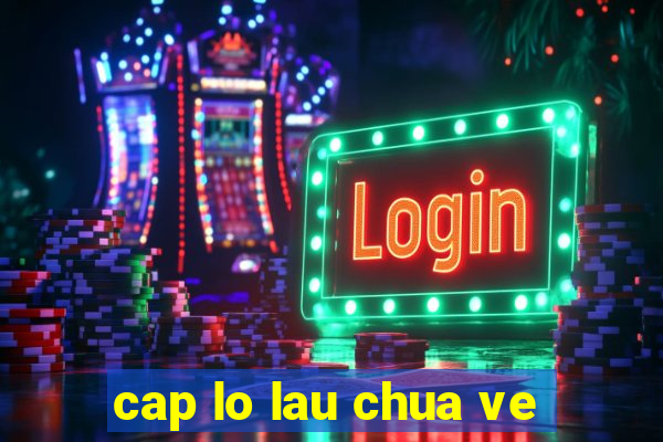 cap lo lau chua ve