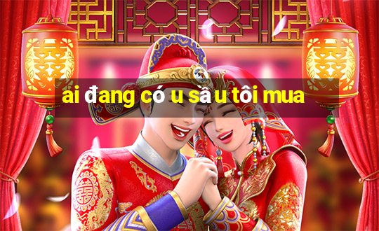 ai đang có u sầu tôi mua