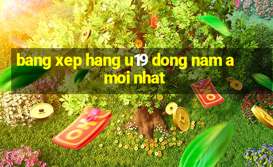 bang xep hang u19 dong nam a moi nhat