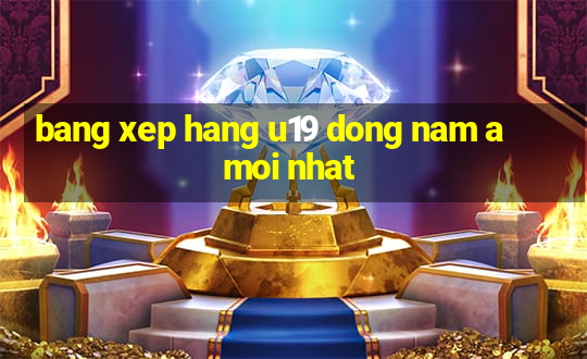 bang xep hang u19 dong nam a moi nhat