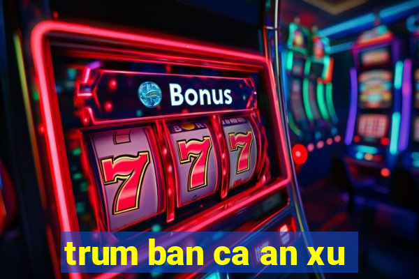 trum ban ca an xu