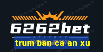 trum ban ca an xu