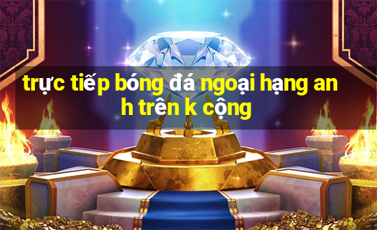 trực tiếp bóng đá ngoại hạng anh trên k cộng