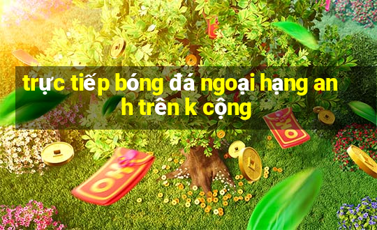 trực tiếp bóng đá ngoại hạng anh trên k cộng