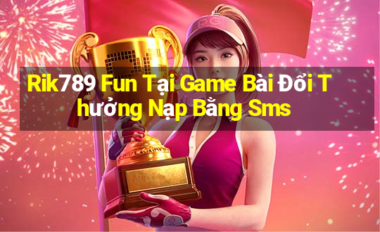 Rik789 Fun Tại Game Bài Đổi Thưởng Nạp Bằng Sms