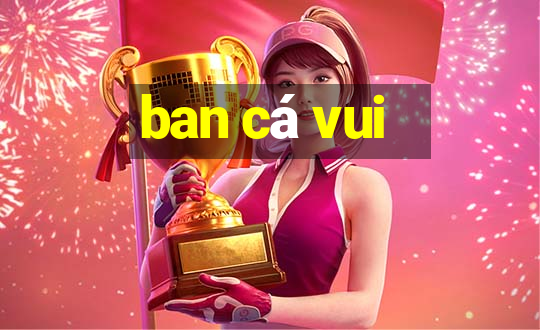 ban cá vui