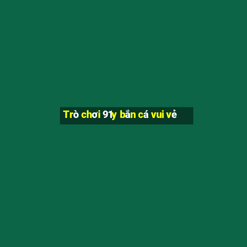 Trò chơi 91y bắn cá vui vẻ