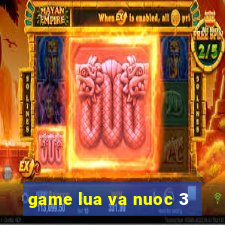 game lua va nuoc 3